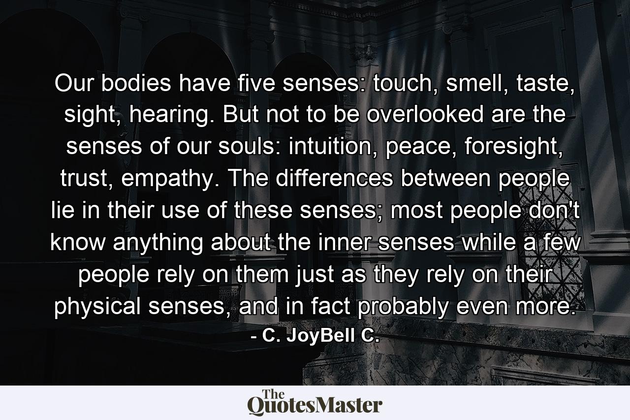 Our bodies have five senses: touch, smell, taste, sight, hearing. But not to be overlooked are the senses of our souls: intuition, peace, foresight, trust, empathy. The differences between people lie in their use of these senses; most people don't know anything about the inner senses while a few people rely on them just as they rely on their physical senses, and in fact probably even more. - Quote by C. JoyBell C.