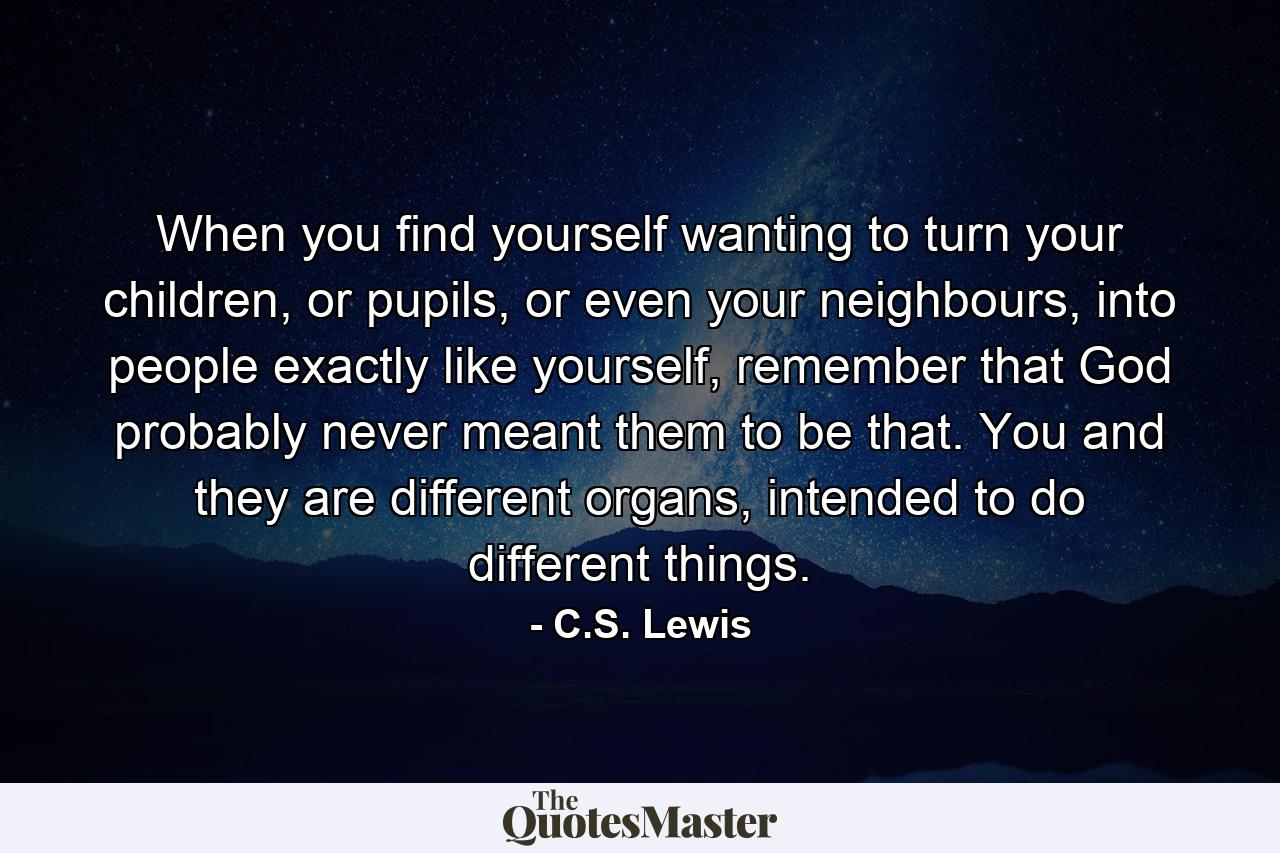 When you find yourself wanting to turn your children, or pupils, or even your neighbours, into people exactly like yourself, remember that God probably never meant them to be that. You and they are different organs, intended to do different things. - Quote by C.S. Lewis