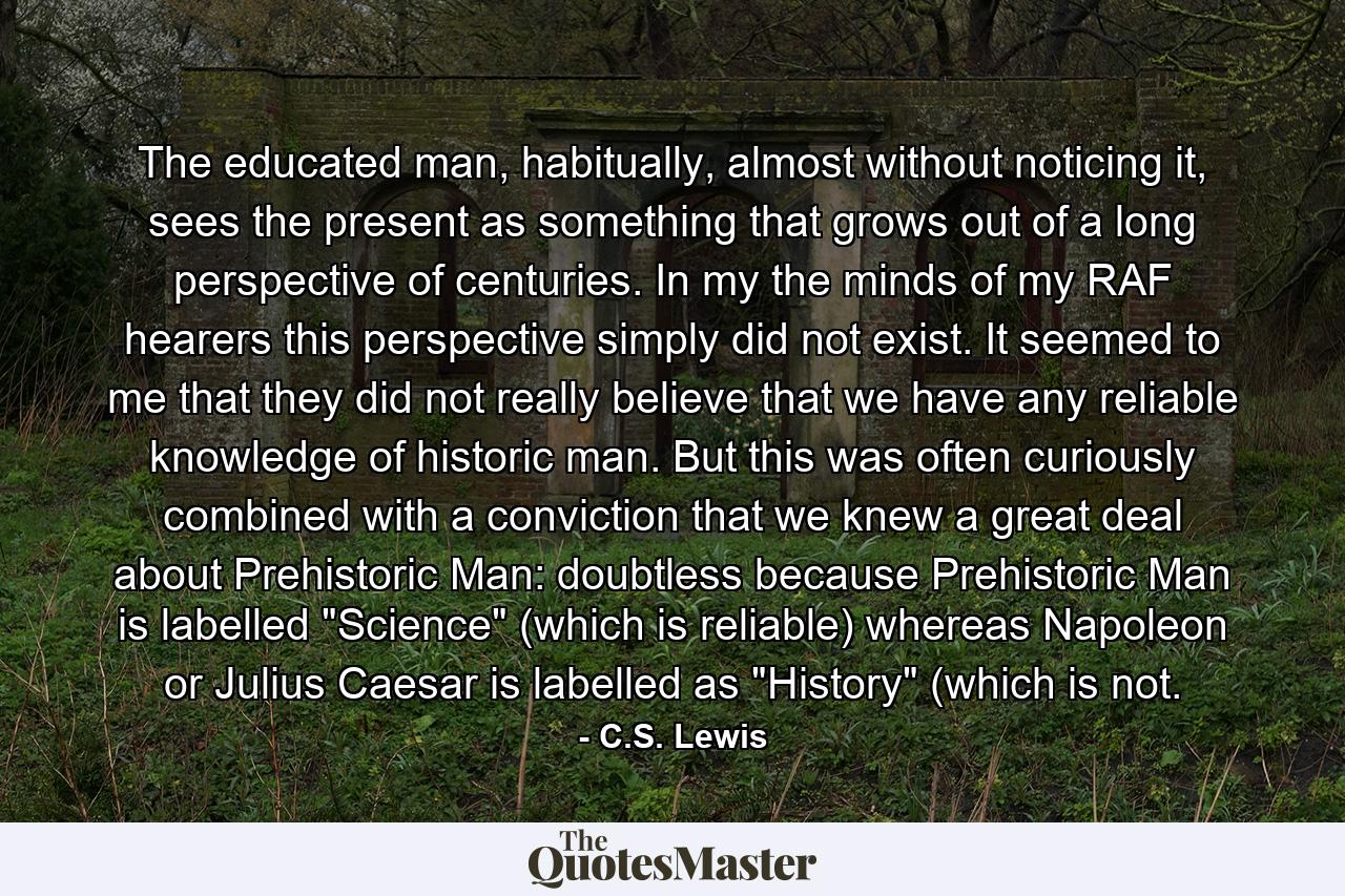 The educated man, habitually, almost without noticing it, sees the present as something that grows out of a long perspective of centuries. In my the minds of my RAF hearers this perspective simply did not exist. It seemed to me that they did not really believe that we have any reliable knowledge of historic man. But this was often curiously combined with a conviction that we knew a great deal about Prehistoric Man: doubtless because Prehistoric Man is labelled 