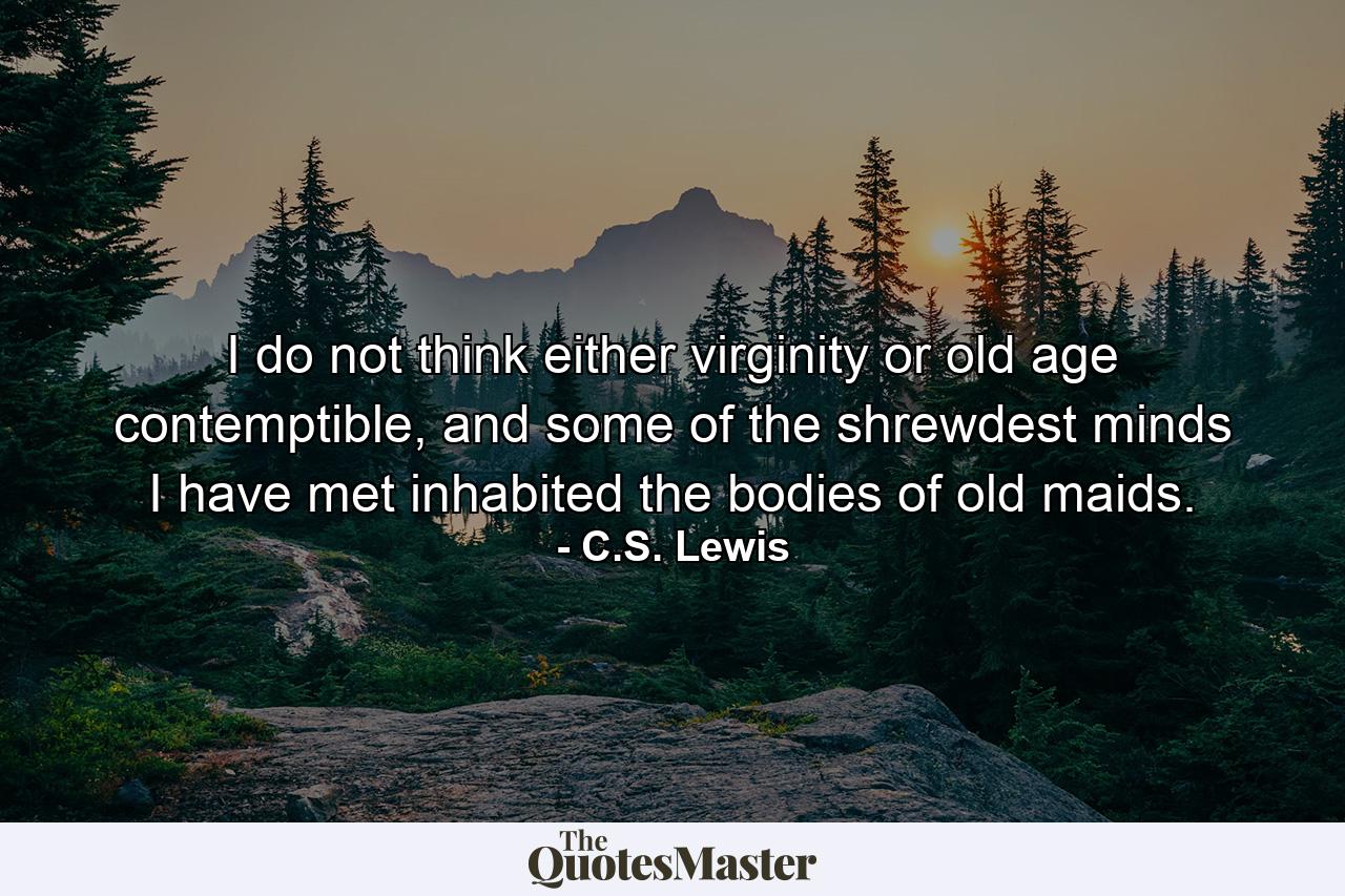 I do not think either virginity or old age contemptible, and some of the shrewdest minds I have met inhabited the bodies of old maids. - Quote by C.S. Lewis