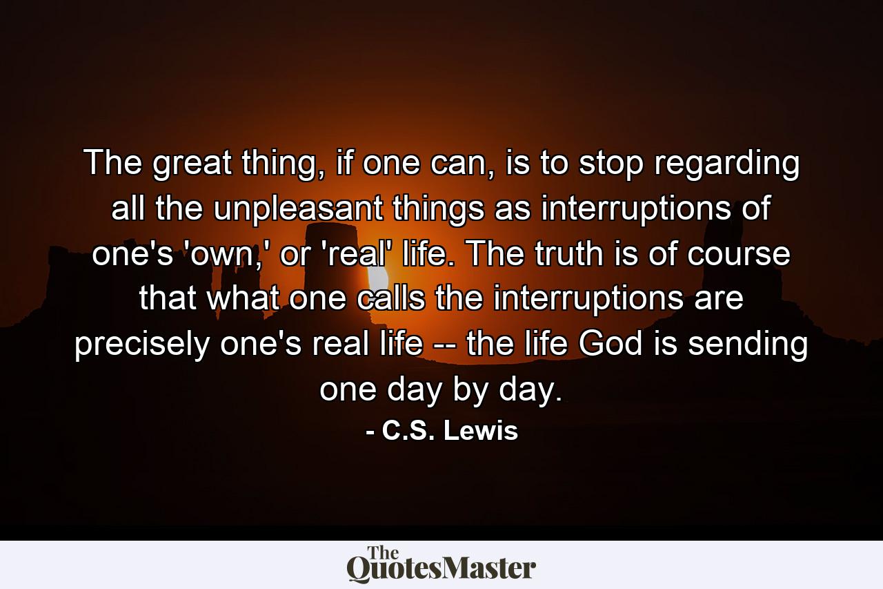 The great thing, if one can, is to stop regarding all the unpleasant things as interruptions of one's 'own,' or 'real' life. The truth is of course that what one calls the interruptions are precisely one's real life -- the life God is sending one day by day. - Quote by C.S. Lewis