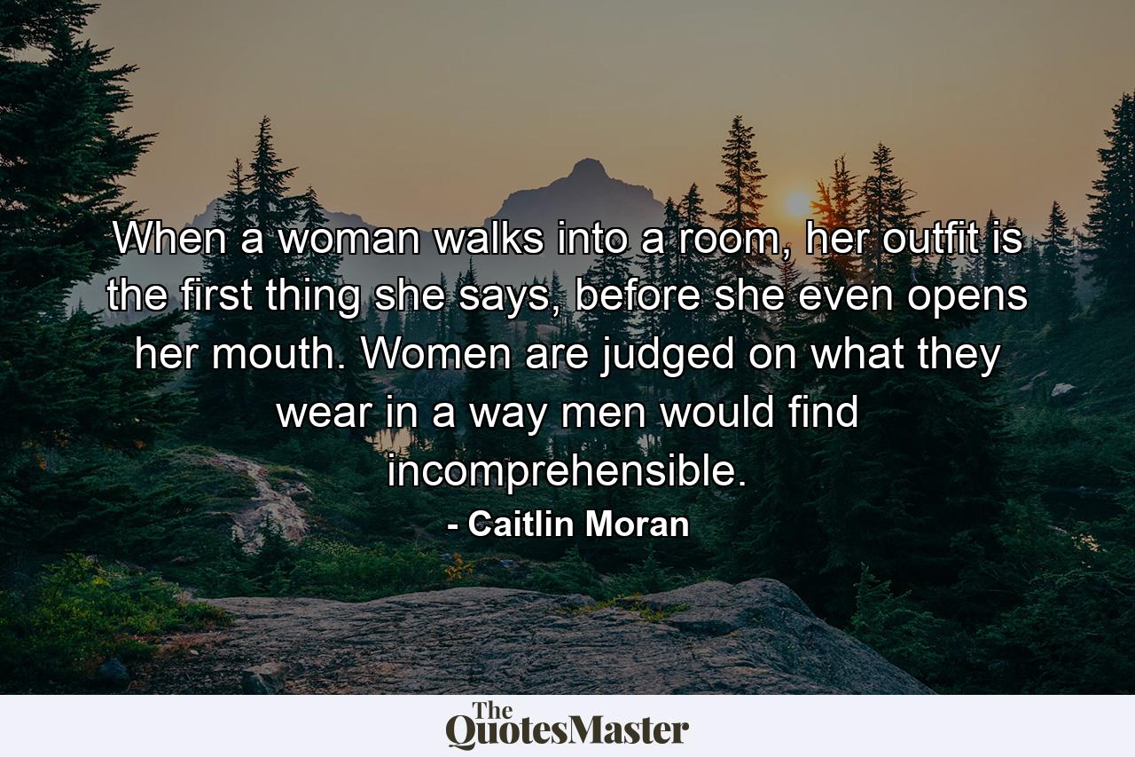 When a woman walks into a room, her outfit is the first thing she says, before she even opens her mouth. Women are judged on what they wear in a way men would find incomprehensible. - Quote by Caitlin Moran