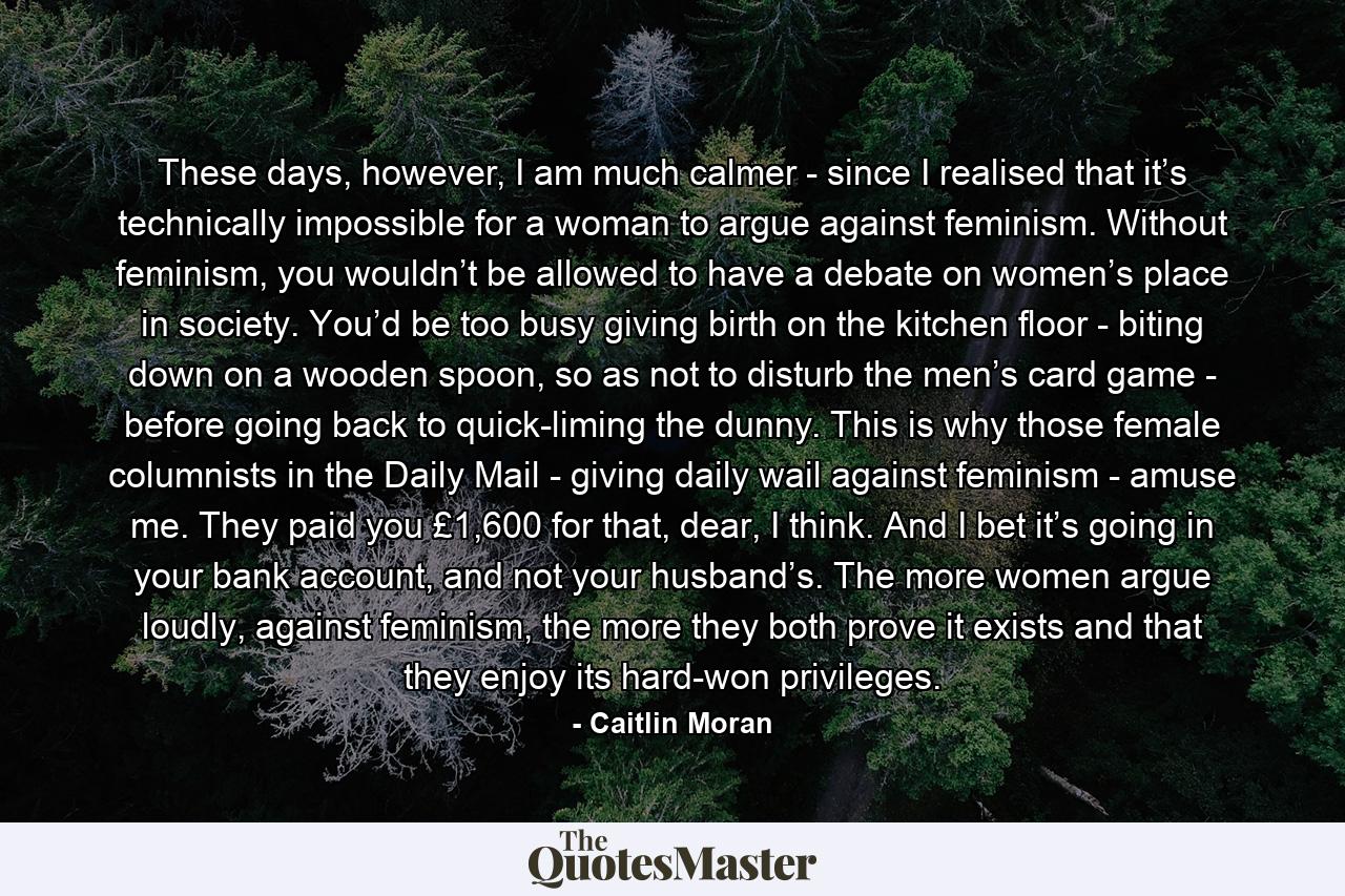 These days, however, I am much calmer - since I realised that it’s technically impossible for a woman to argue against feminism. Without feminism, you wouldn’t be allowed to have a debate on women’s place in society. You’d be too busy giving birth on the kitchen floor - biting down on a wooden spoon, so as not to disturb the men’s card game - before going back to quick-liming the dunny. This is why those female columnists in the Daily Mail - giving daily wail against feminism - amuse me. They paid you £1,600 for that, dear, I think. And I bet it’s going in your bank account, and not your husband’s. The more women argue loudly, against feminism, the more they both prove it exists and that they enjoy its hard-won privileges. - Quote by Caitlin Moran