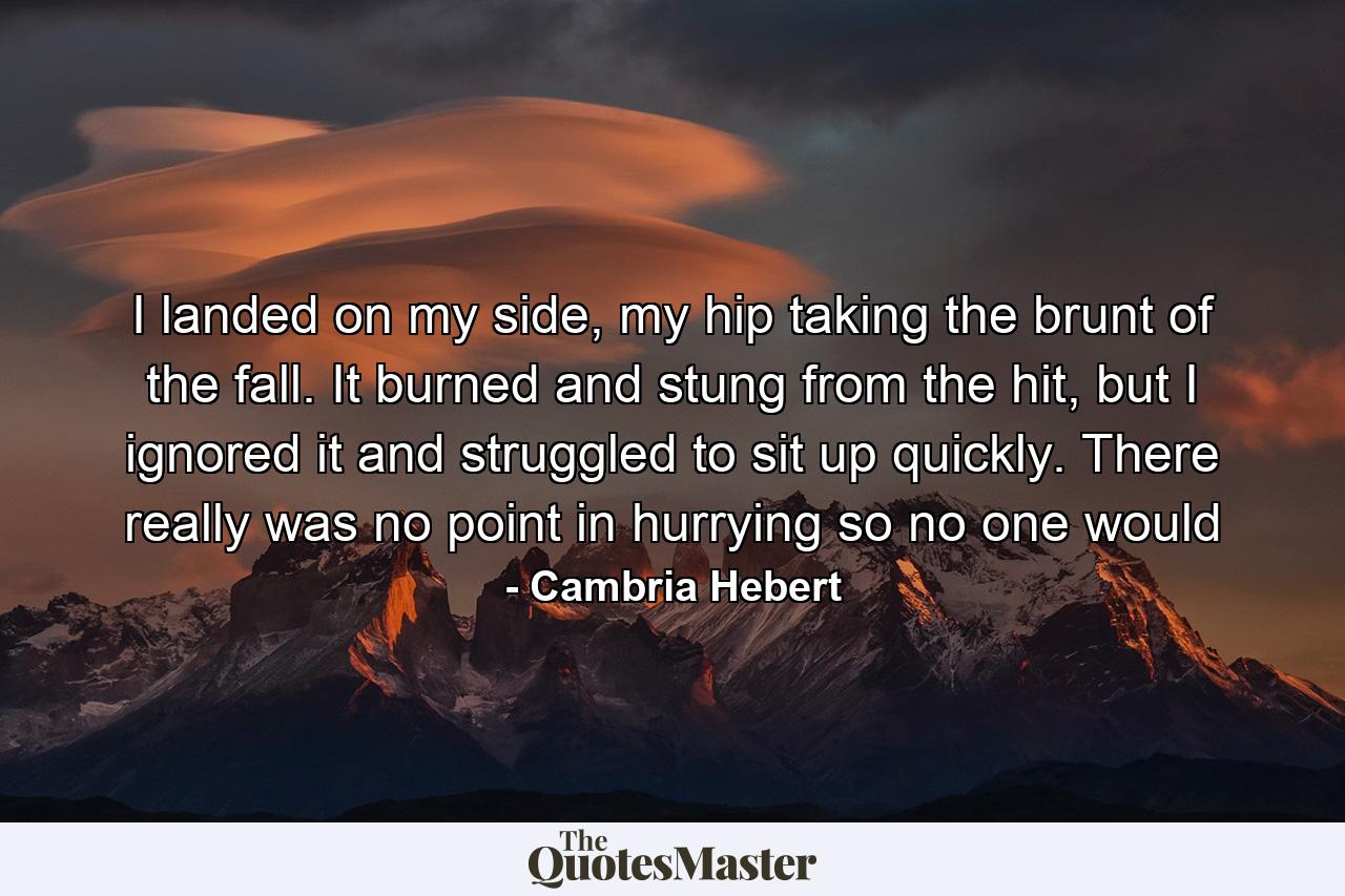 I landed on my side, my hip taking the brunt of the fall. It burned and stung from the hit, but I ignored it and struggled to sit up quickly. There really was no point in hurrying so no one would - Quote by Cambria Hebert