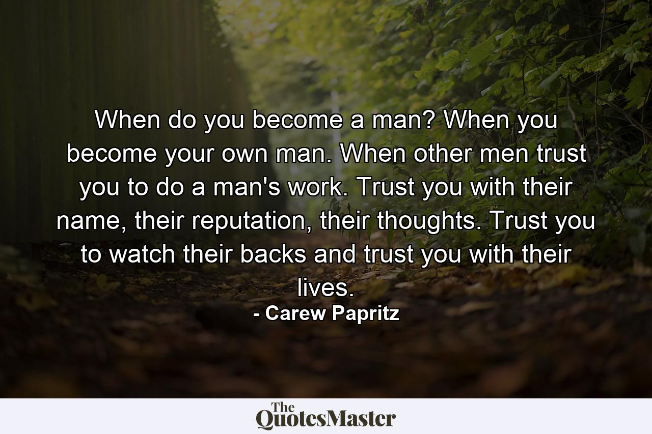 When do you become a man? When you become your own man. When other men trust you to do a man's work. Trust you with their name, their reputation, their thoughts. Trust you to watch their backs and trust you with their lives. - Quote by Carew Papritz