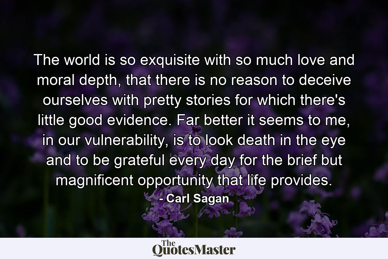 The world is so exquisite with so much love and moral depth, that there is no reason to deceive ourselves with pretty stories for which there's little good evidence. Far better it seems to me, in our vulnerability, is to look death in the eye and to be grateful every day for the brief but magnificent opportunity that life provides. - Quote by Carl Sagan