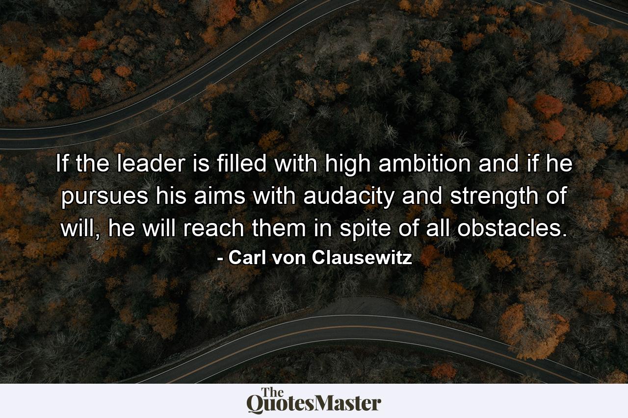 If the leader is filled with high ambition and if he pursues his aims with audacity and strength of will, he will reach them in spite of all obstacles. - Quote by Carl von Clausewitz