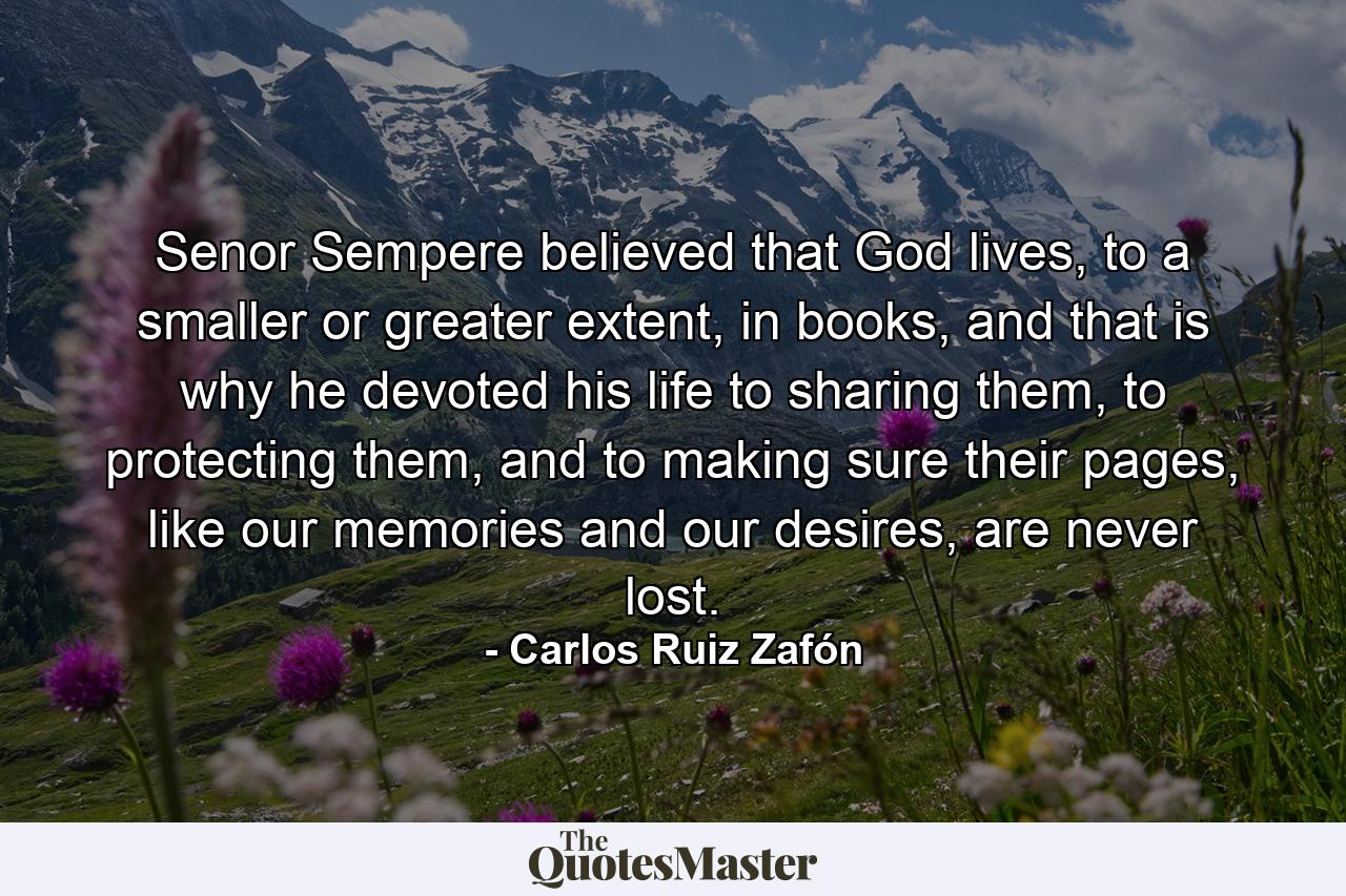 Senor Sempere believed that God lives, to a smaller or greater extent, in books, and that is why he devoted his life to sharing them, to protecting them, and to making sure their pages, like our memories and our desires, are never lost. - Quote by Carlos Ruiz Zafón