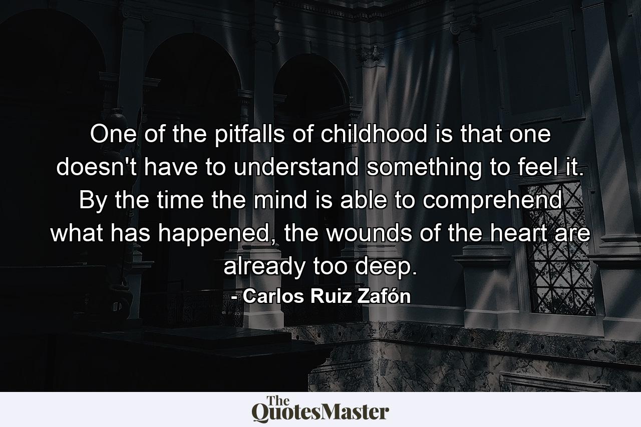 One of the pitfalls of childhood is that one doesn't have to understand something to feel it. By the time the mind is able to comprehend what has happened, the wounds of the heart are already too deep. - Quote by Carlos Ruiz Zafón