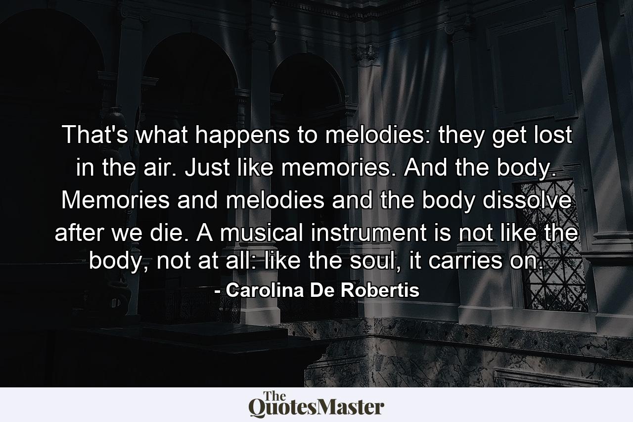 That's what happens to melodies: they get lost in the air. Just like memories. And the body. Memories and melodies and the body dissolve after we die. A musical instrument is not like the body, not at all: like the soul, it carries on. - Quote by Carolina De Robertis