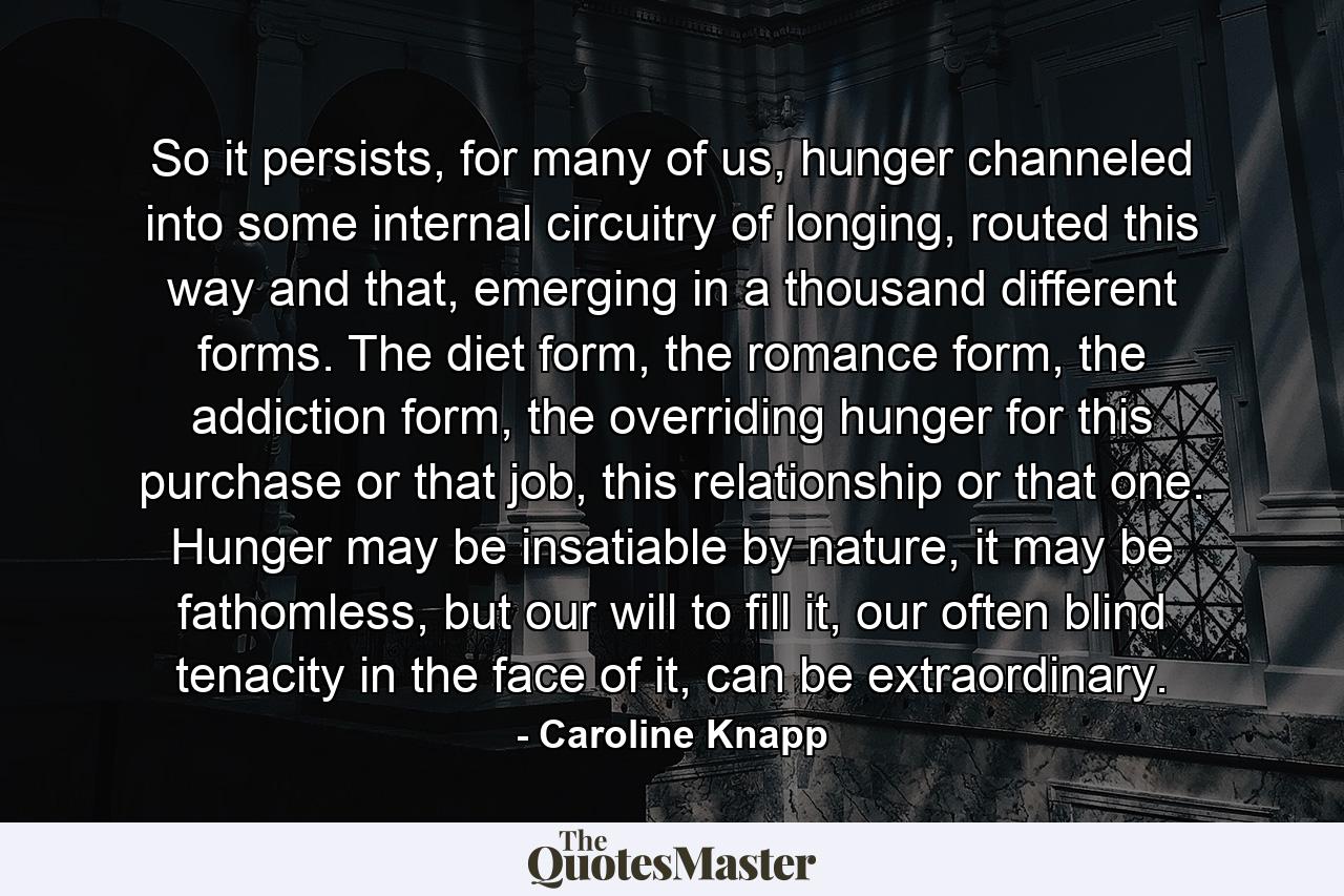 So it persists, for many of us, hunger channeled into some internal circuitry of longing, routed this way and that, emerging in a thousand different forms. The diet form, the romance form, the addiction form, the overriding hunger for this purchase or that job, this relationship or that one. Hunger may be insatiable by nature, it may be fathomless, but our will to fill it, our often blind tenacity in the face of it, can be extraordinary. - Quote by Caroline Knapp