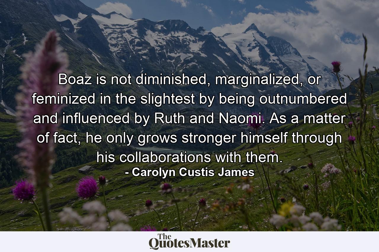 Boaz is not diminished, marginalized, or feminized in the slightest by being outnumbered and influenced by Ruth and Naomi. As a matter of fact, he only grows stronger himself through his collaborations with them. - Quote by Carolyn Custis James