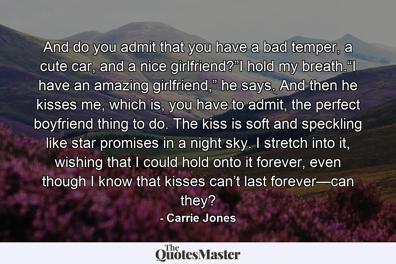 And do you admit that you have a bad temper, a cute car, and a nice girlfriend?”I hold my breath.“I have an amazing girlfriend,” he says. And then he kisses me, which is, you have to admit, the perfect boyfriend thing to do. The kiss is soft and speckling like star promises in a night sky. I stretch into it, wishing that I could hold onto it forever, even though I know that kisses can’t last forever—can they? - Quote by Carrie Jones