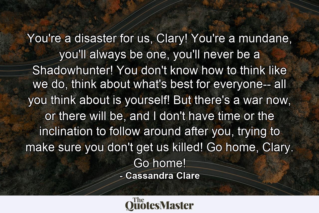 You're a disaster for us, Clary! You're a mundane, you'll always be one, you'll never be a Shadowhunter! You don't know how to think like we do, think about what's best for everyone-- all you think about is yourself! But there's a war now, or there will be, and I don't have time or the inclination to follow around after you, trying to make sure you don't get us killed! Go home, Clary. Go home! - Quote by Cassandra Clare