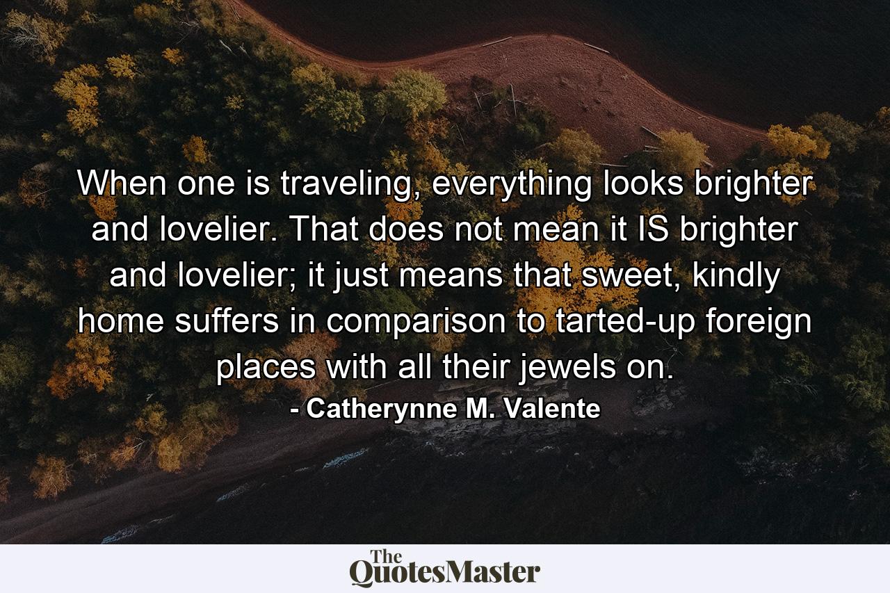 When one is traveling, everything looks brighter and lovelier. That does not mean it IS brighter and lovelier; it just means that sweet, kindly home suffers in comparison to tarted-up foreign places with all their jewels on. - Quote by Catherynne M. Valente