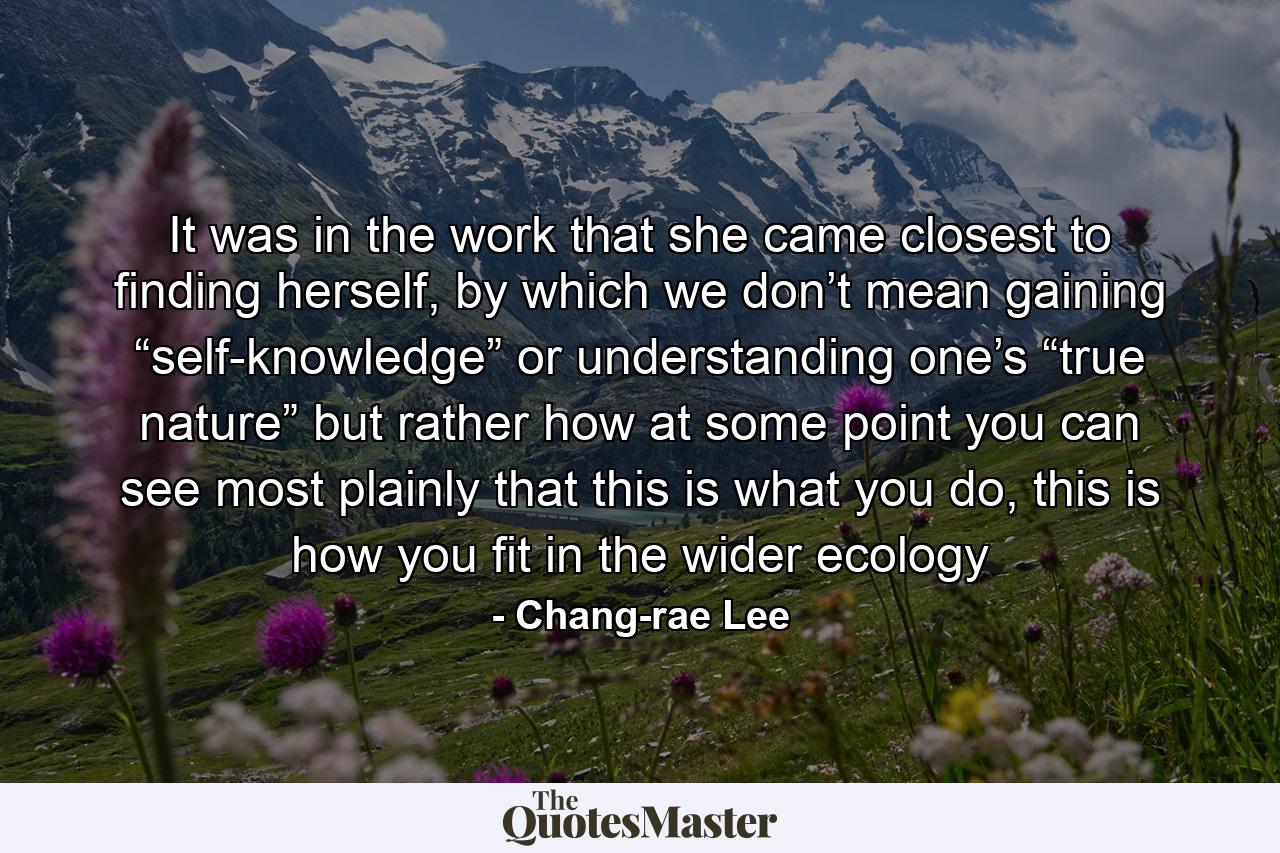 It was in the work that she came closest to finding herself, by which we don’t mean gaining “self-knowledge” or understanding one’s “true nature” but rather how at some point you can see most plainly that this is what you do, this is how you fit in the wider ecology - Quote by Chang-rae Lee