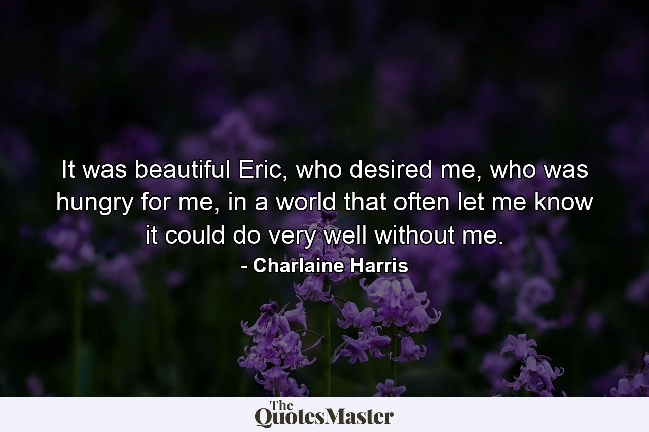 It was beautiful Eric, who desired me, who was hungry for me, in a world that often let me know it could do very well without me. - Quote by Charlaine Harris