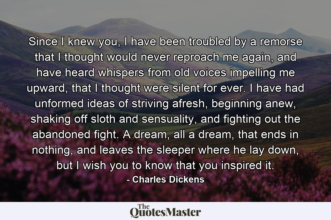 Since I knew you, I have been troubled by a remorse that I thought would never reproach me again, and have heard whispers from old voices impelling me upward, that I thought were silent for ever. I have had unformed ideas of striving afresh, beginning anew, shaking off sloth and sensuality, and fighting out the abandoned fight. A dream, all a dream, that ends in nothing, and leaves the sleeper where he lay down, but I wish you to know that you inspired it. - Quote by Charles Dickens