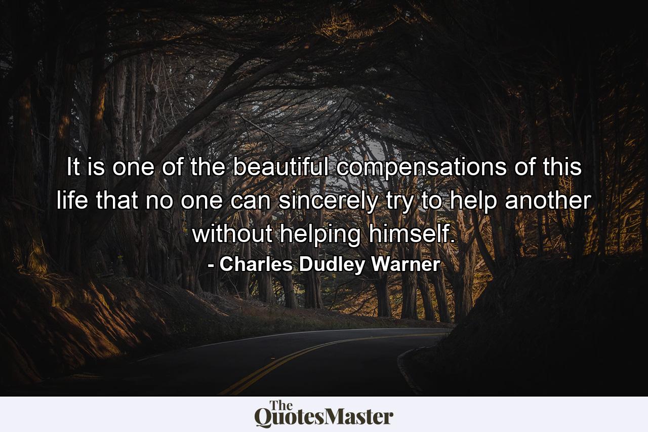 It is one of the beautiful compensations of this life that no one can sincerely try to help another without helping himself. - Quote by Charles Dudley Warner