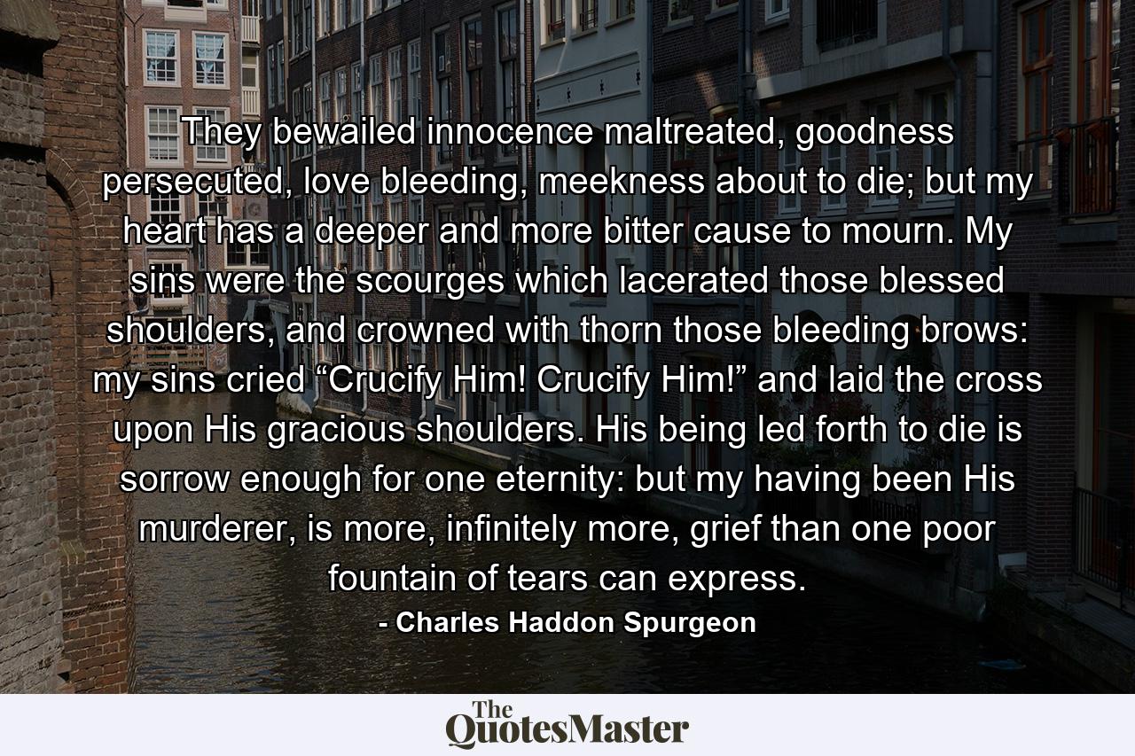 They bewailed innocence maltreated, goodness persecuted, love bleeding, meekness about to die; but my heart has a deeper and more bitter cause to mourn. My sins were the scourges which lacerated those blessed shoulders, and crowned with thorn those bleeding brows: my sins cried “Crucify Him! Crucify Him!” and laid the cross upon His gracious shoulders. His being led forth to die is sorrow enough for one eternity: but my having been His murderer, is more, infinitely more, grief than one poor fountain of tears can express. - Quote by Charles Haddon Spurgeon