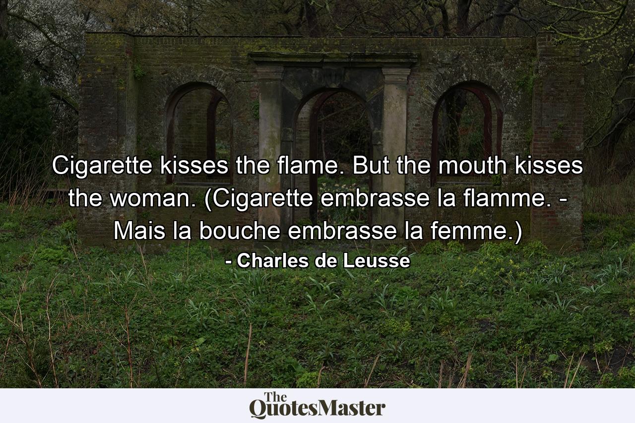 Cigarette kisses the flame. But the mouth kisses the woman. (Cigarette embrasse la flamme. - Mais la bouche embrasse la femme.) - Quote by Charles de Leusse