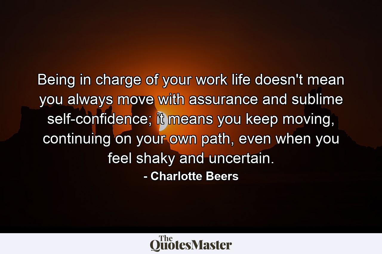 Being in charge of your work life doesn't mean you always move with assurance and sublime self-confidence; it means you keep moving, continuing on your own path, even when you feel shaky and uncertain. - Quote by Charlotte Beers