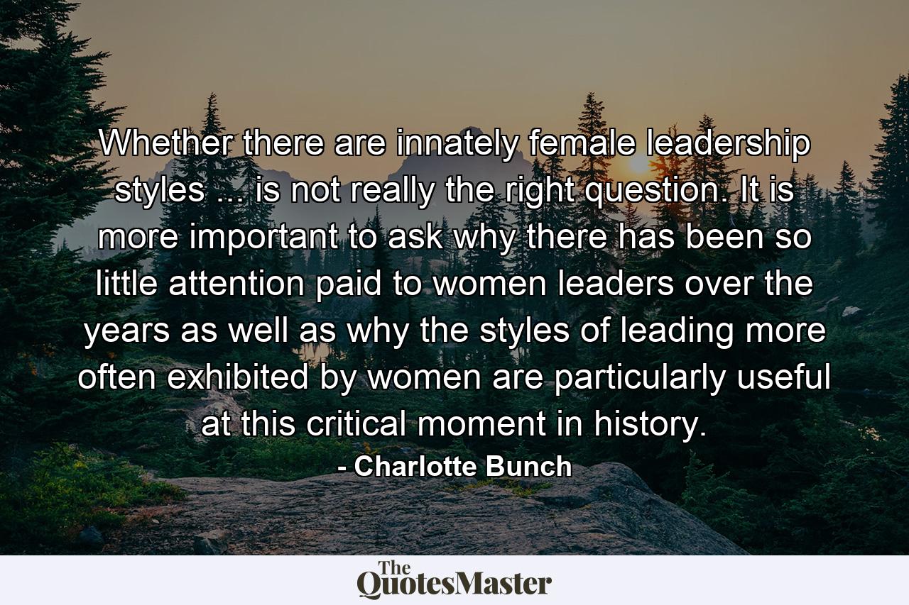 Whether there are innately female leadership styles ... is not really the right question. It is more important to ask why there has been so little attention paid to women leaders over the years as well as why the styles of leading more often exhibited by women are particularly useful at this critical moment in history. - Quote by Charlotte Bunch