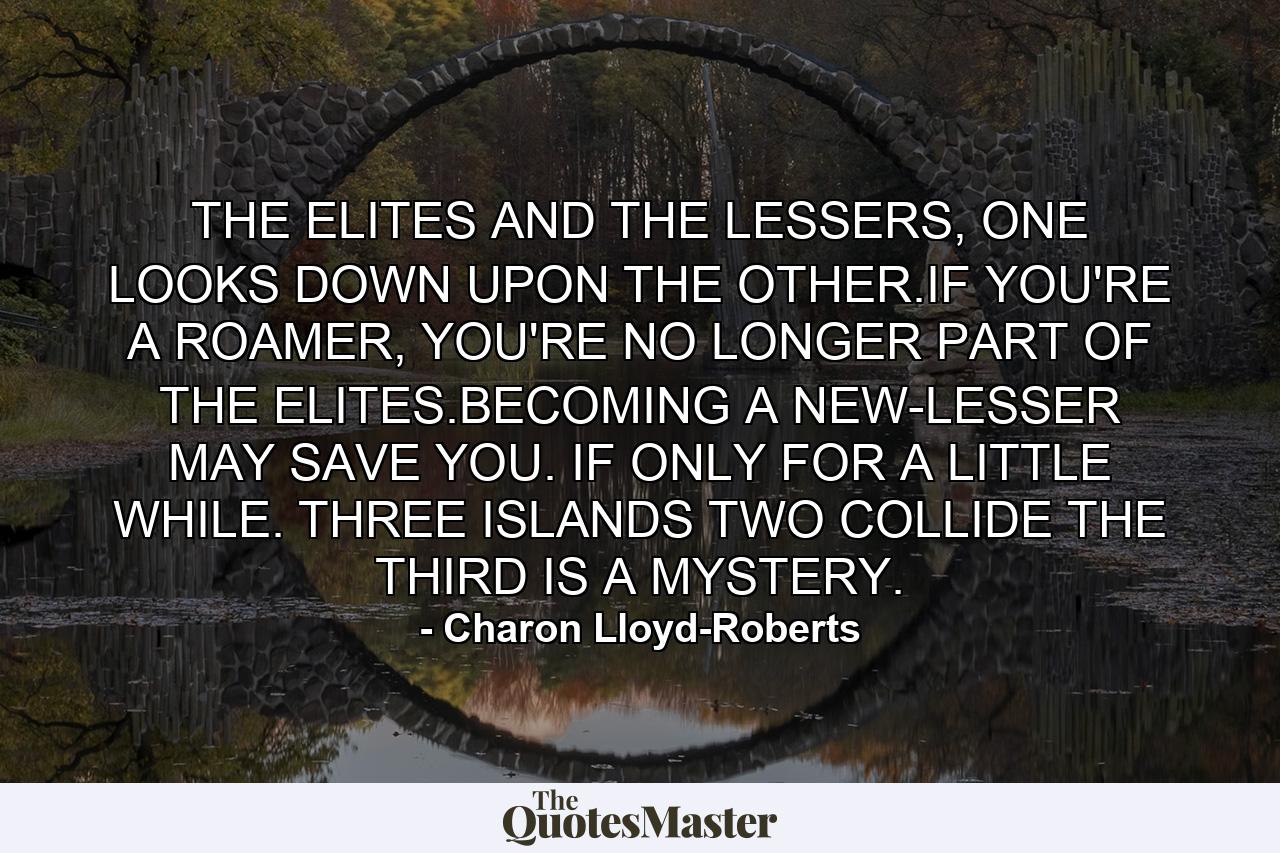 THE ELITES AND THE LESSERS, ONE LOOKS DOWN UPON THE OTHER.IF YOU'RE A ROAMER, YOU'RE NO LONGER PART OF THE ELITES.BECOMING A NEW-LESSER MAY SAVE YOU. IF ONLY FOR A LITTLE WHILE. THREE ISLANDS TWO COLLIDE THE THIRD IS A MYSTERY. - Quote by Charon Lloyd-Roberts