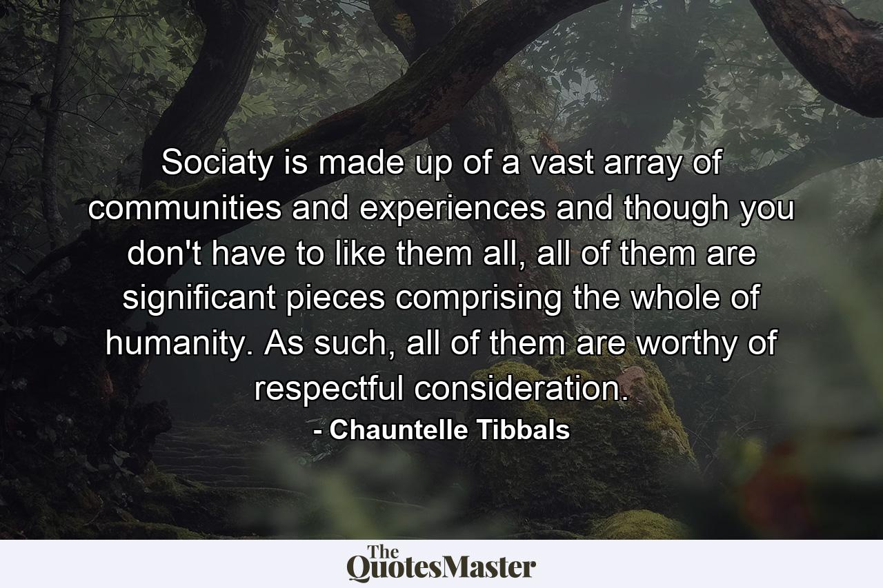 Sociaty is made up of a vast array of communities and experiences and though you don't have to like them all, all of them are significant pieces comprising the whole of humanity. As such, all of them are worthy of respectful consideration. - Quote by Chauntelle Tibbals