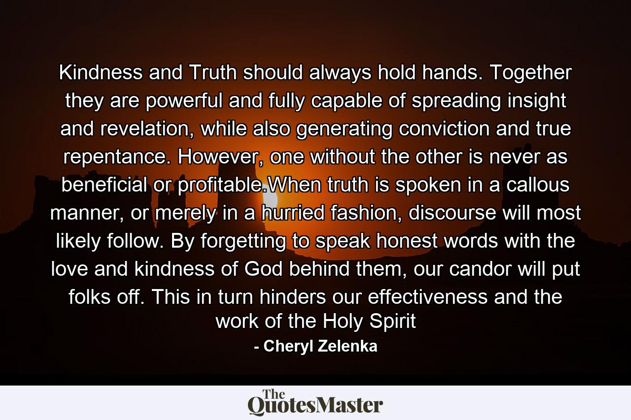 Kindness and Truth should always hold hands. Together they are powerful and fully capable of spreading insight and revelation, while also generating conviction and true repentance. However, one without the other is never as beneficial or profitable.When truth is spoken in a callous manner, or merely in a hurried fashion, discourse will most likely follow. By forgetting to speak honest words with the love and kindness of God behind them, our candor will put folks off. This in turn hinders our effectiveness and the work of the Holy Spirit - Quote by Cheryl Zelenka