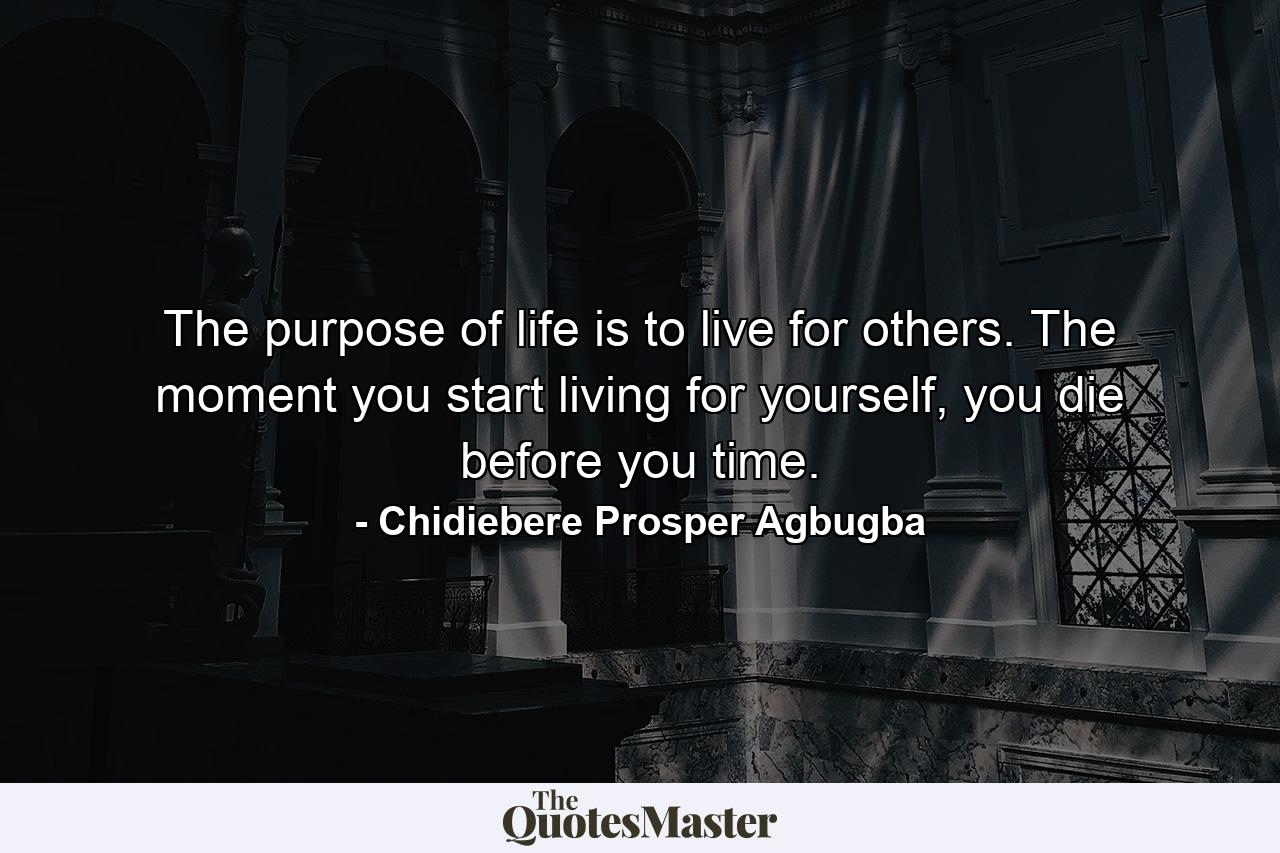 The purpose of life is to live for others. The moment you start living for yourself, you die before you time. - Quote by Chidiebere Prosper Agbugba