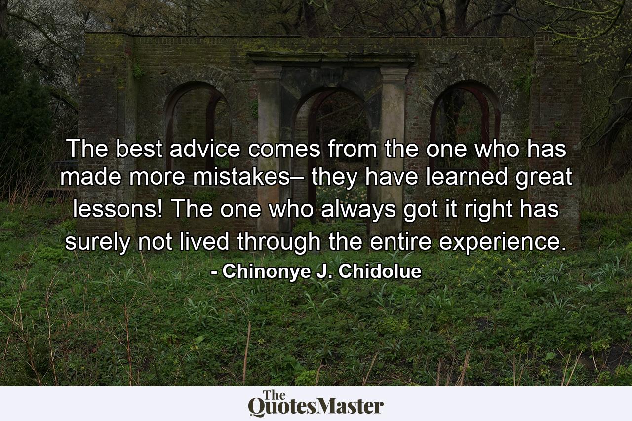 The best advice comes from the one who has made more mistakes– they have learned great lessons! The one who always got it right has surely not lived through the entire experience. - Quote by Chinonye J. Chidolue