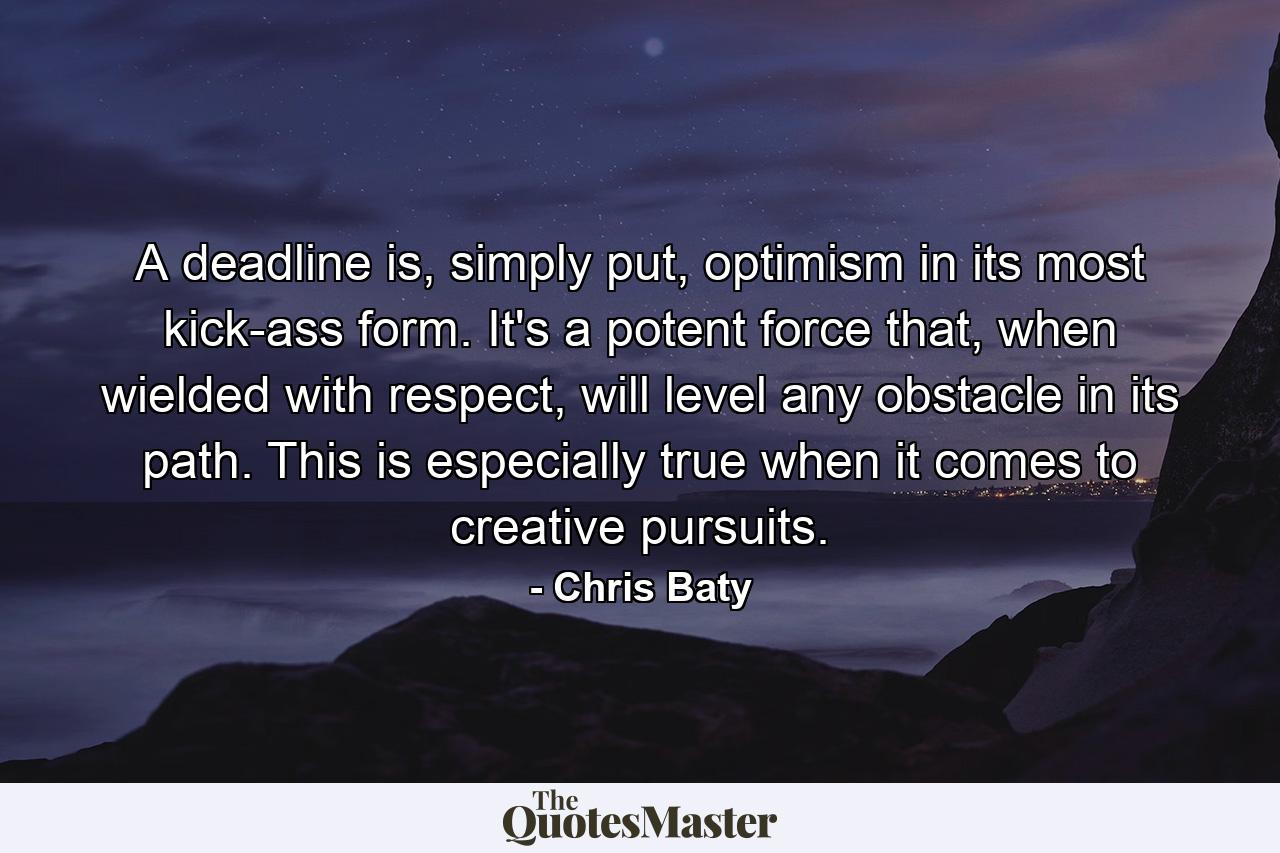 A deadline is, simply put, optimism in its most kick-ass form. It's a potent force that, when wielded with respect, will level any obstacle in its path. This is especially true when it comes to creative pursuits. - Quote by Chris Baty