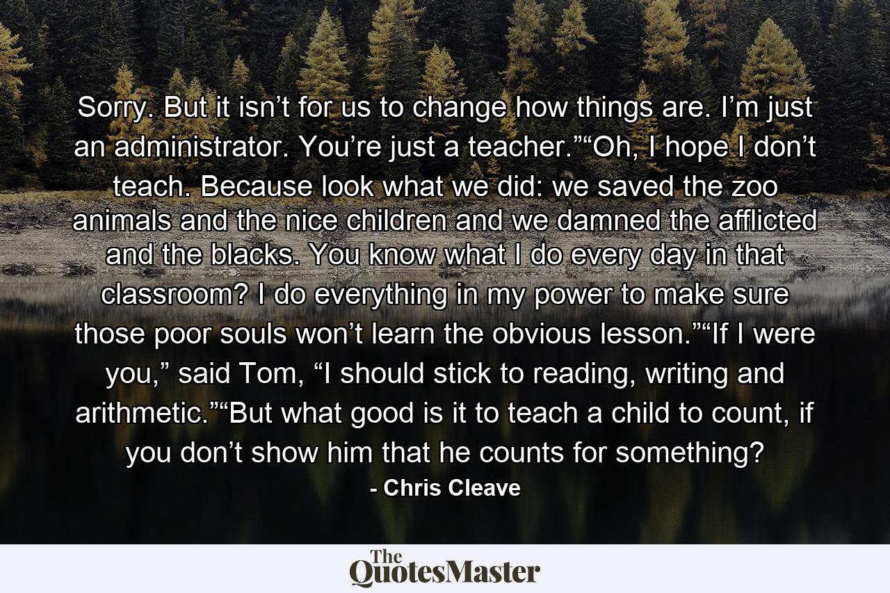 Sorry. But it isn’t for us to change how things are. I’m just an administrator. You’re just a teacher.”“Oh, I hope I don’t teach. Because look what we did: we saved the zoo animals and the nice children and we damned the afflicted and the blacks. You know what I do every day in that classroom? I do everything in my power to make sure those poor souls won’t learn the obvious lesson.”“If I were you,” said Tom, “I should stick to reading, writing and arithmetic.”“But what good is it to teach a child to count, if you don’t show him that he counts for something? - Quote by Chris Cleave