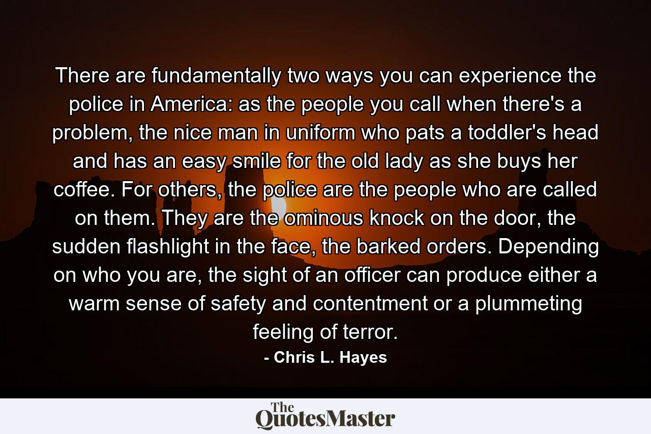 There are fundamentally two ways you can experience the police in America: as the people you call when there's a problem, the nice man in uniform who pats a toddler's head and has an easy smile for the old lady as she buys her coffee. For others, the police are the people who are called on them. They are the ominous knock on the door, the sudden flashlight in the face, the barked orders. Depending on who you are, the sight of an officer can produce either a warm sense of safety and contentment or a plummeting feeling of terror. - Quote by Chris L. Hayes