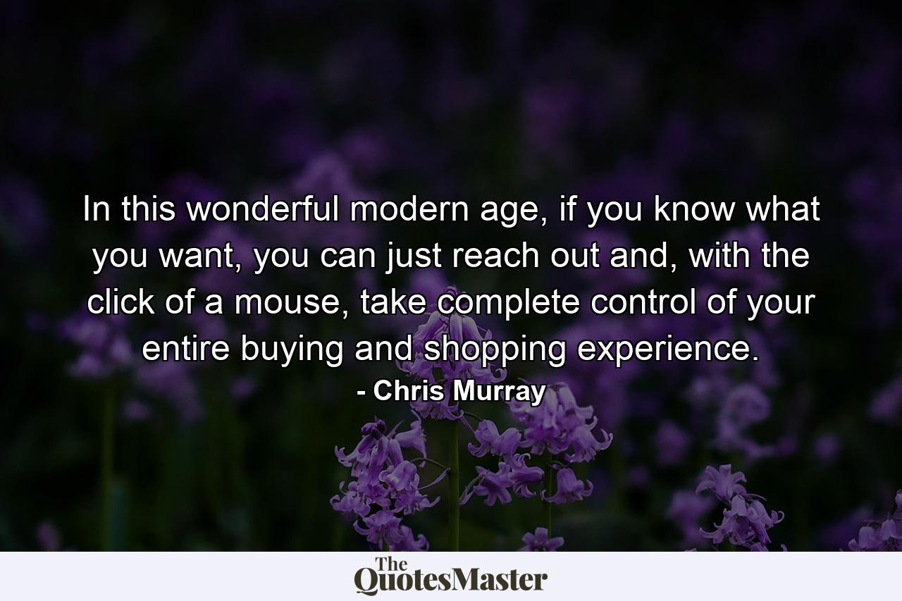 In this wonderful modern age, if you know what you want, you can just reach out and, with the click of a mouse, take complete control of your entire buying and shopping experience. - Quote by Chris Murray