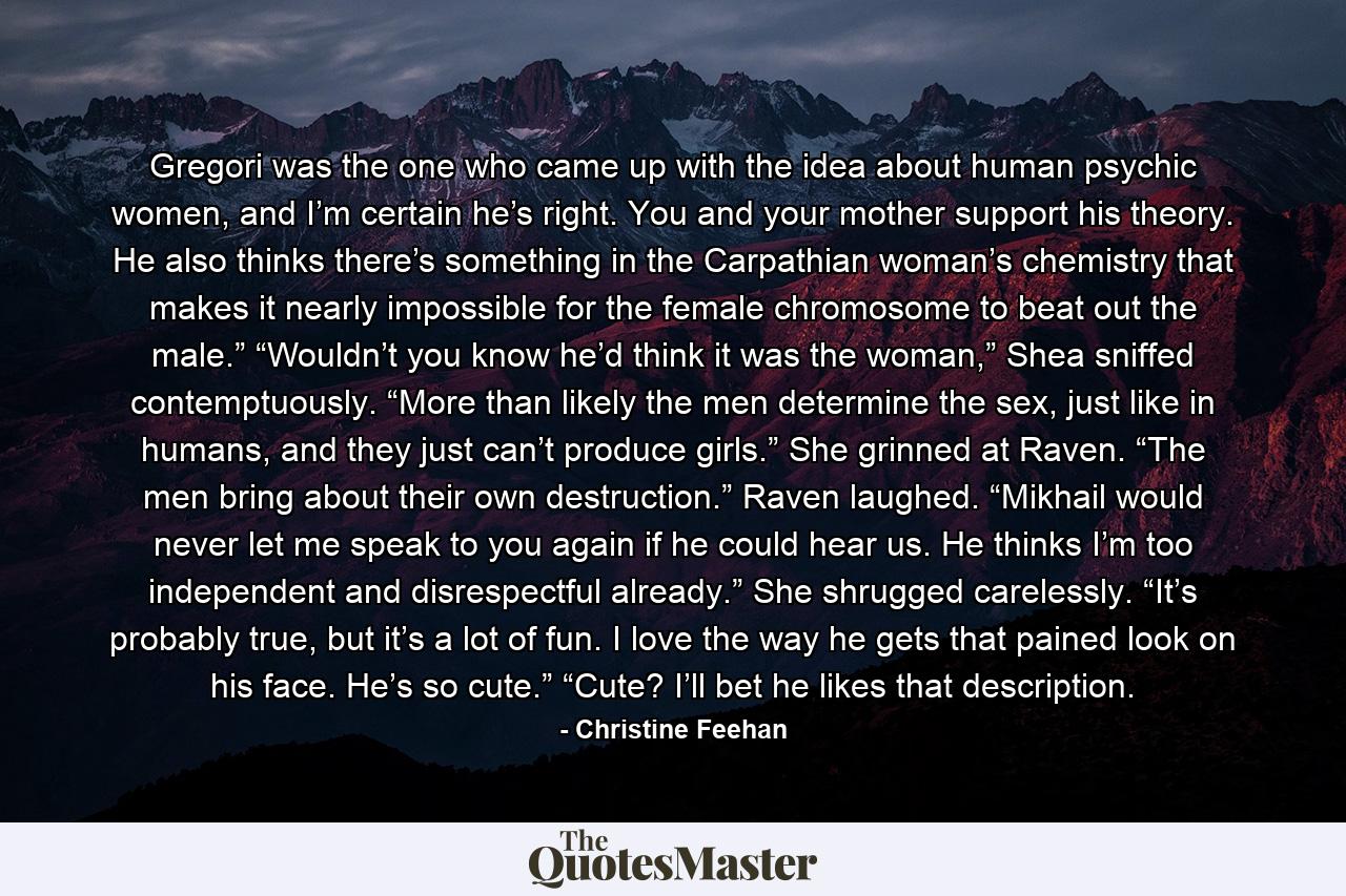 Gregori was the one who came up with the idea about human psychic women, and I’m certain he’s right. You and your mother support his theory. He also thinks there’s something in the Carpathian woman’s chemistry that makes it nearly impossible for the female chromosome to beat out the male.” “Wouldn’t you know he’d think it was the woman,” Shea sniffed contemptuously. “More than likely the men determine the sex, just like in humans, and they just can’t produce girls.” She grinned at Raven. “The men bring about their own destruction.” Raven laughed. “Mikhail would never let me speak to you again if he could hear us. He thinks I’m too independent and disrespectful already.” She shrugged carelessly. “It’s probably true, but it’s a lot of fun. I love the way he gets that pained look on his face. He’s so cute.” “Cute? I’ll bet he likes that description. - Quote by Christine Feehan