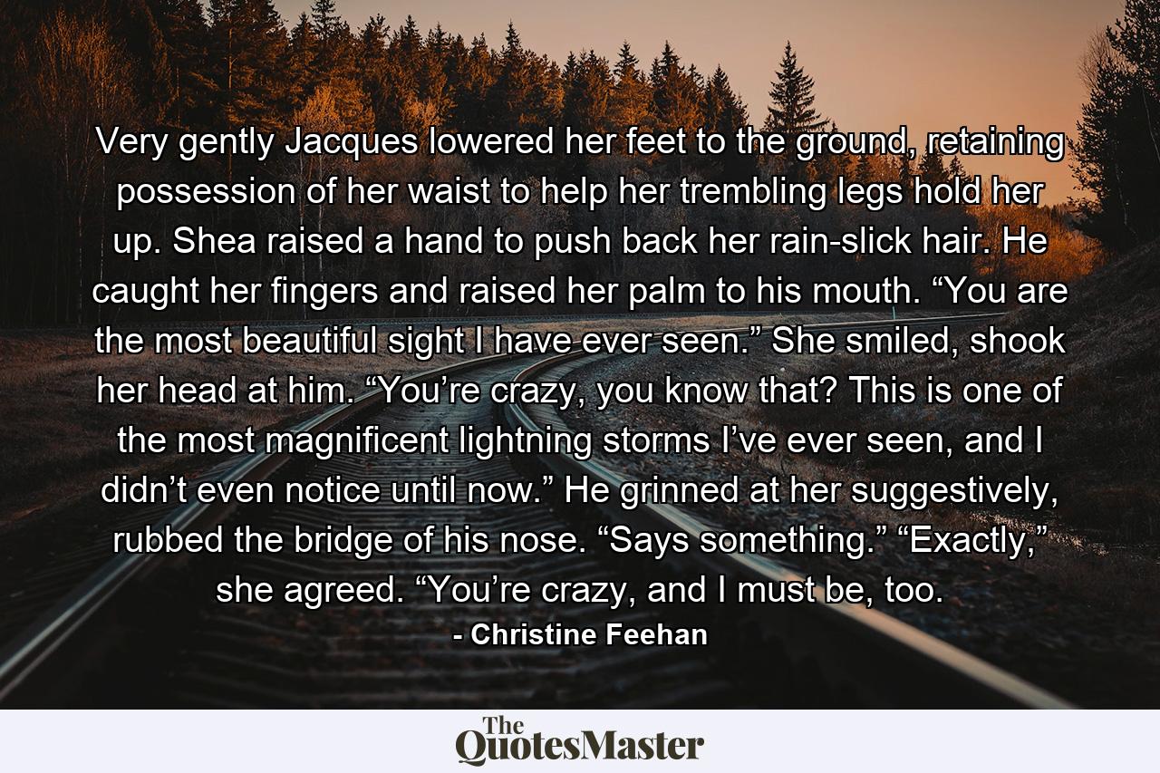 Very gently Jacques lowered her feet to the ground, retaining possession of her waist to help her trembling legs hold her up. Shea raised a hand to push back her rain-slick hair. He caught her fingers and raised her palm to his mouth. “You are the most beautiful sight I have ever seen.” She smiled, shook her head at him. “You’re crazy, you know that? This is one of the most magnificent lightning storms I’ve ever seen, and I didn’t even notice until now.” He grinned at her suggestively, rubbed the bridge of his nose. “Says something.” “Exactly,” she agreed. “You’re crazy, and I must be, too. - Quote by Christine Feehan