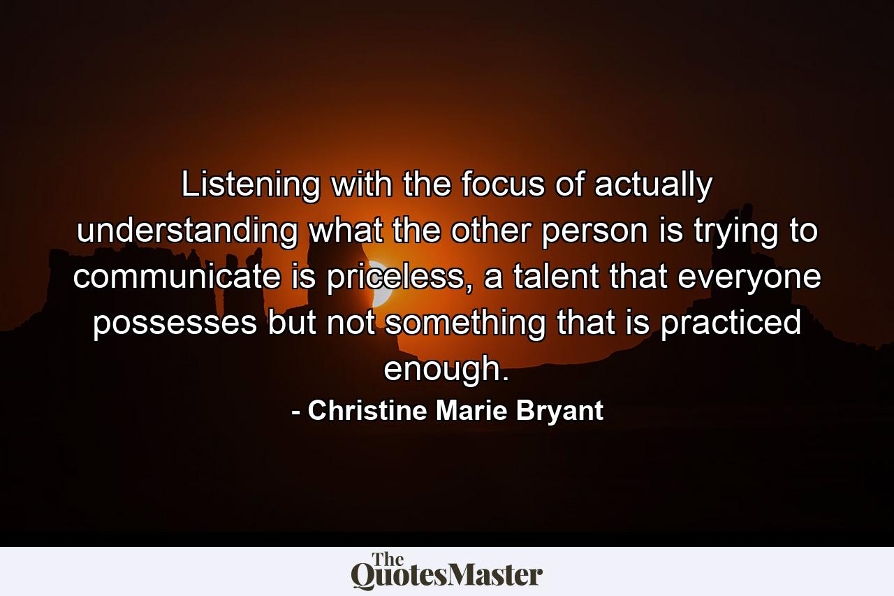 Listening with the focus of actually understanding what the other person is trying to communicate is priceless, a talent that everyone possesses but not something that is practiced enough. - Quote by Christine Marie Bryant