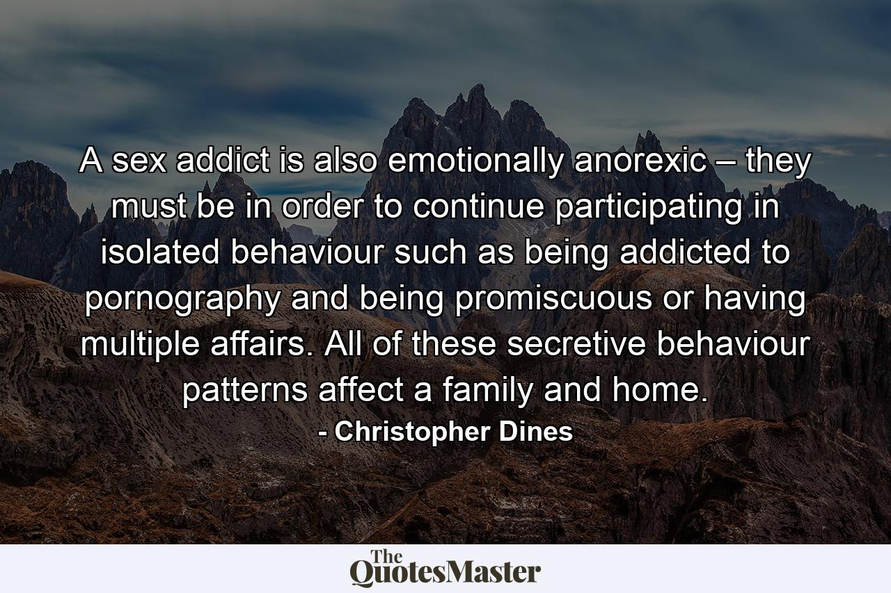 A sex addict is also emotionally anorexic – they must be in order to continue participating in isolated behaviour such as being addicted to pornography and being promiscuous or having multiple affairs. All of these secretive behaviour patterns affect a family and home. - Quote by Christopher Dines