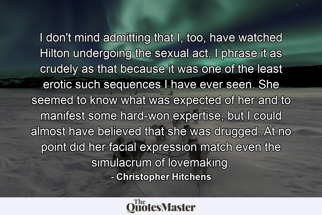 I don't mind admitting that I, too, have watched Hilton undergoing the sexual act. I phrase it as crudely as that because it was one of the least erotic such sequences I have ever seen. She seemed to know what was expected of her and to manifest some hard-won expertise, but I could almost have believed that she was drugged. At no point did her facial expression match even the simulacrum of lovemaking. - Quote by Christopher Hitchens