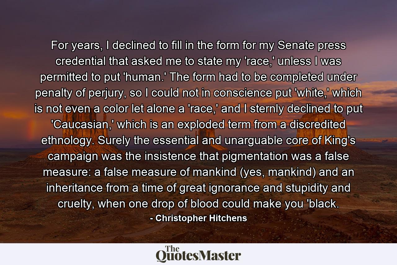 For years, I declined to fill in the form for my Senate press credential that asked me to state my 'race,' unless I was permitted to put 'human.' The form had to be completed under penalty of perjury, so I could not in conscience put 'white,' which is not even a color let alone a 'race,' and I sternly declined to put 'Caucasian,' which is an exploded term from a discredited ethnology. Surely the essential and unarguable core of King's campaign was the insistence that pigmentation was a false measure: a false measure of mankind (yes, mankind) and an inheritance from a time of great ignorance and stupidity and cruelty, when one drop of blood could make you 'black. - Quote by Christopher Hitchens