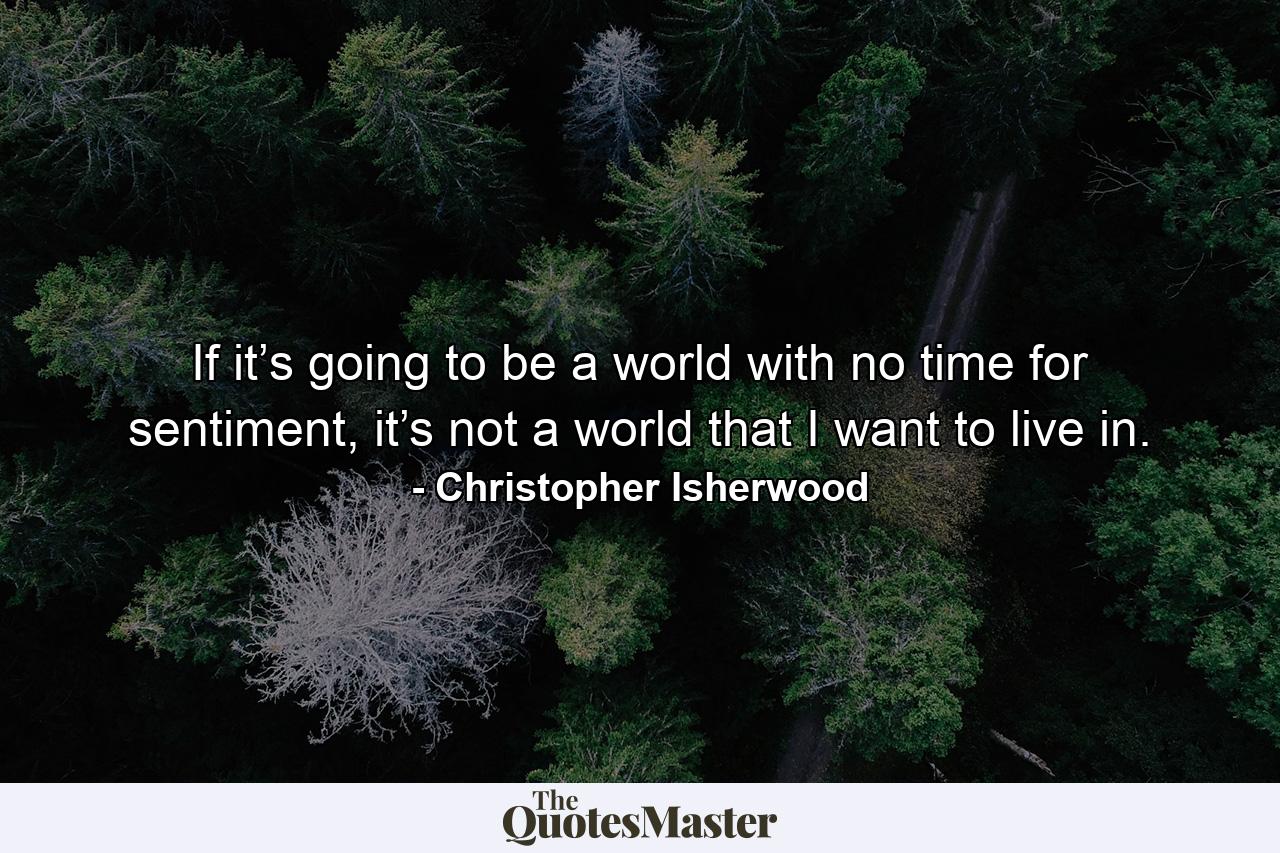 If it’s going to be a world with no time for sentiment, it’s not a world that I want to live in. - Quote by Christopher Isherwood