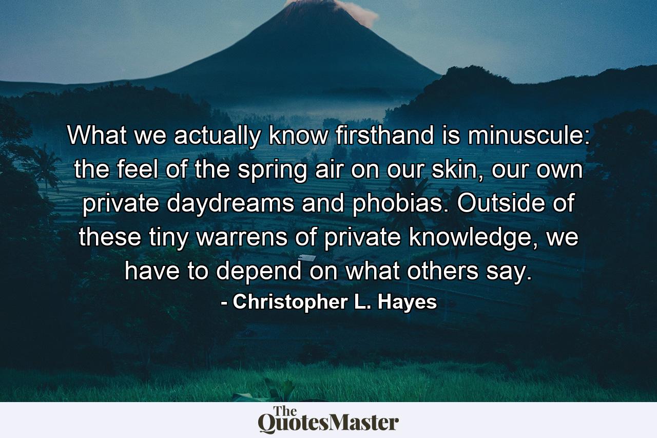 What we actually know firsthand is minuscule: the feel of the spring air on our skin, our own private daydreams and phobias. Outside of these tiny warrens of private knowledge, we have to depend on what others say. - Quote by Christopher L. Hayes