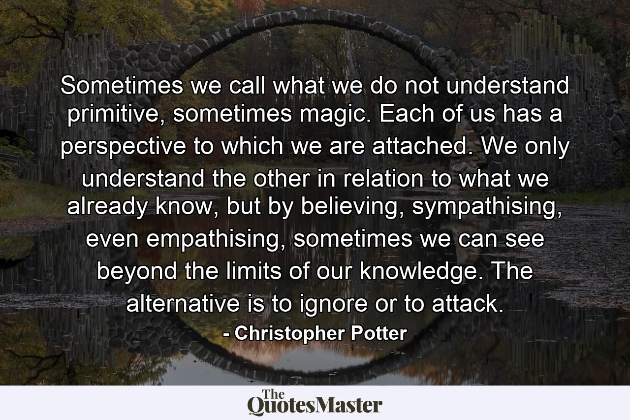 Sometimes we call what we do not understand primitive, sometimes magic. Each of us has a perspective to which we are attached. We only understand the other in relation to what we already know, but by believing, sympathising, even empathising, sometimes we can see beyond the limits of our knowledge. The alternative is to ignore or to attack. - Quote by Christopher Potter