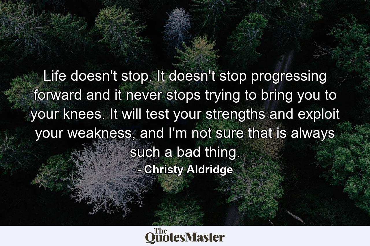 Life doesn't stop. It doesn't stop progressing forward and it never stops trying to bring you to your knees. It will test your strengths and exploit your weakness, and I'm not sure that is always such a bad thing. - Quote by Christy Aldridge