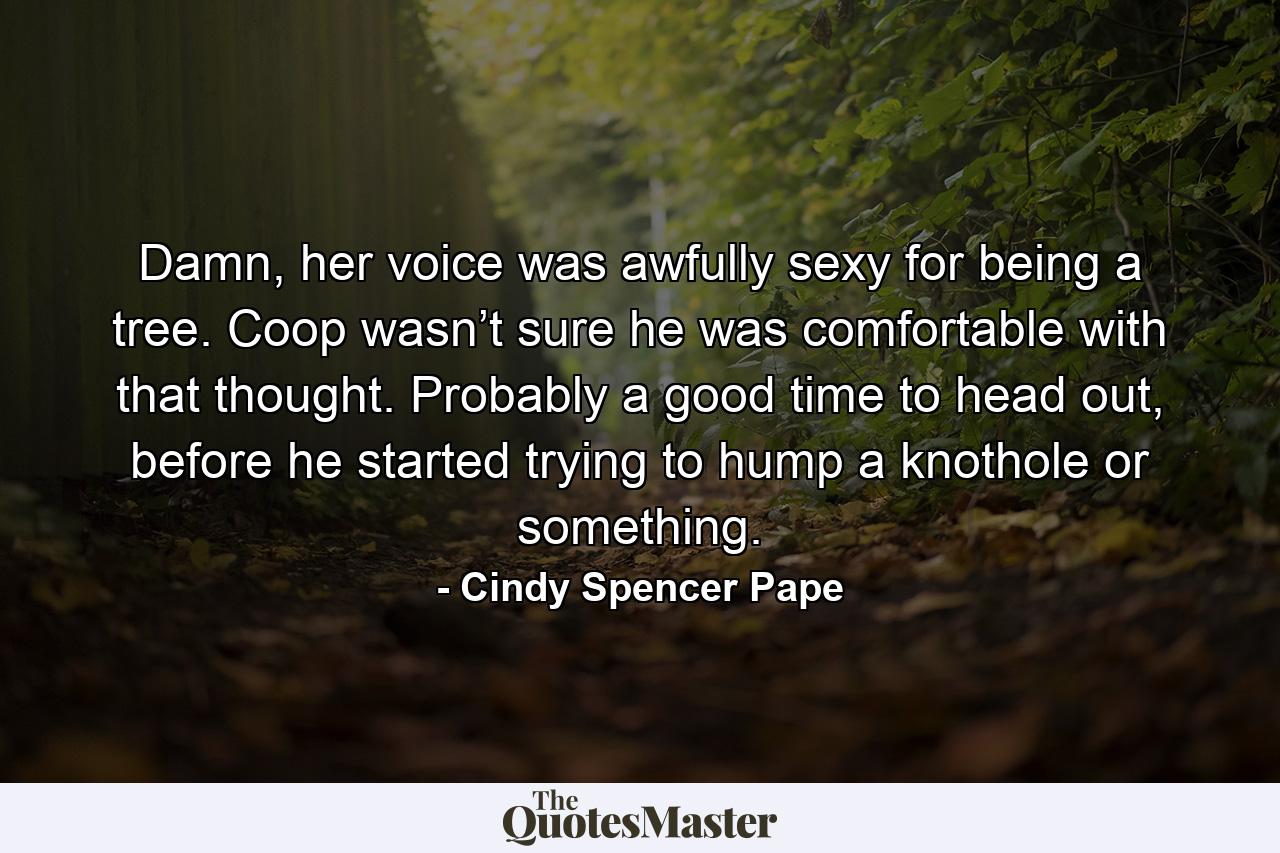 Damn, her voice was awfully sexy for being a tree. Coop wasn’t sure he was comfortable with that thought. Probably a good time to head out, before he started trying to hump a knothole or something. - Quote by Cindy Spencer Pape