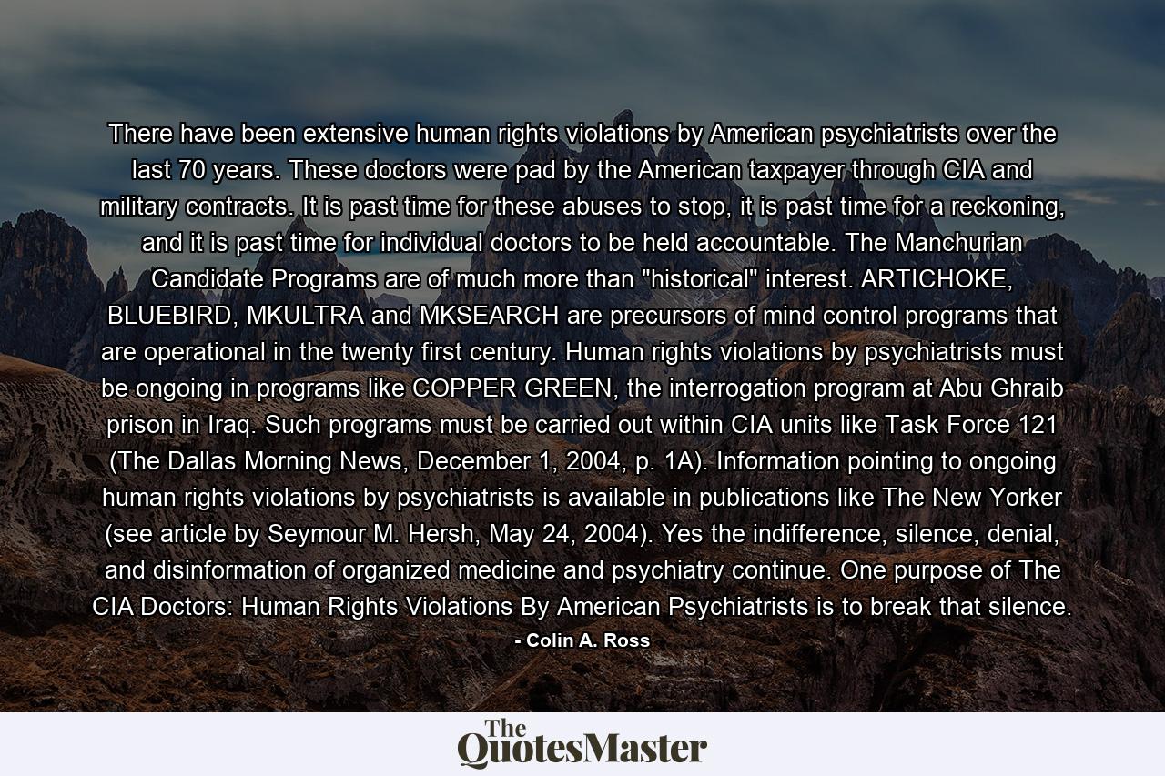 There have been extensive human rights violations by American psychiatrists over the last 70 years. These doctors were pad by the American taxpayer through CIA and military contracts. It is past time for these abuses to stop, it is past time for a reckoning, and it is past time for individual doctors to be held accountable. The Manchurian Candidate Programs are of much more than 