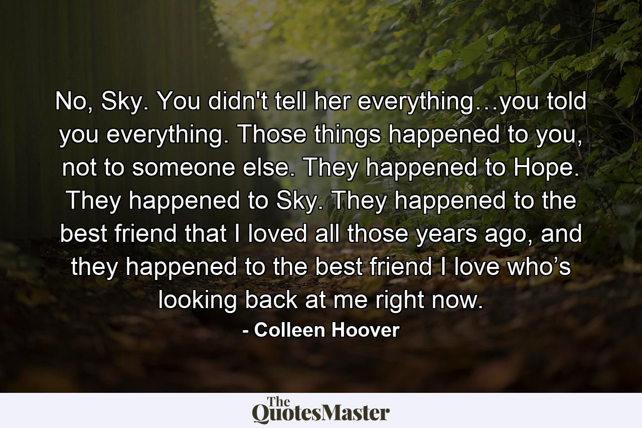 No, Sky. You didn't tell her everything…you told you everything. Those things happened to you, not to someone else. They happened to Hope. They happened to Sky. They happened to the best friend that I loved all those years ago, and they happened to the best friend I love who’s looking back at me right now. - Quote by Colleen Hoover