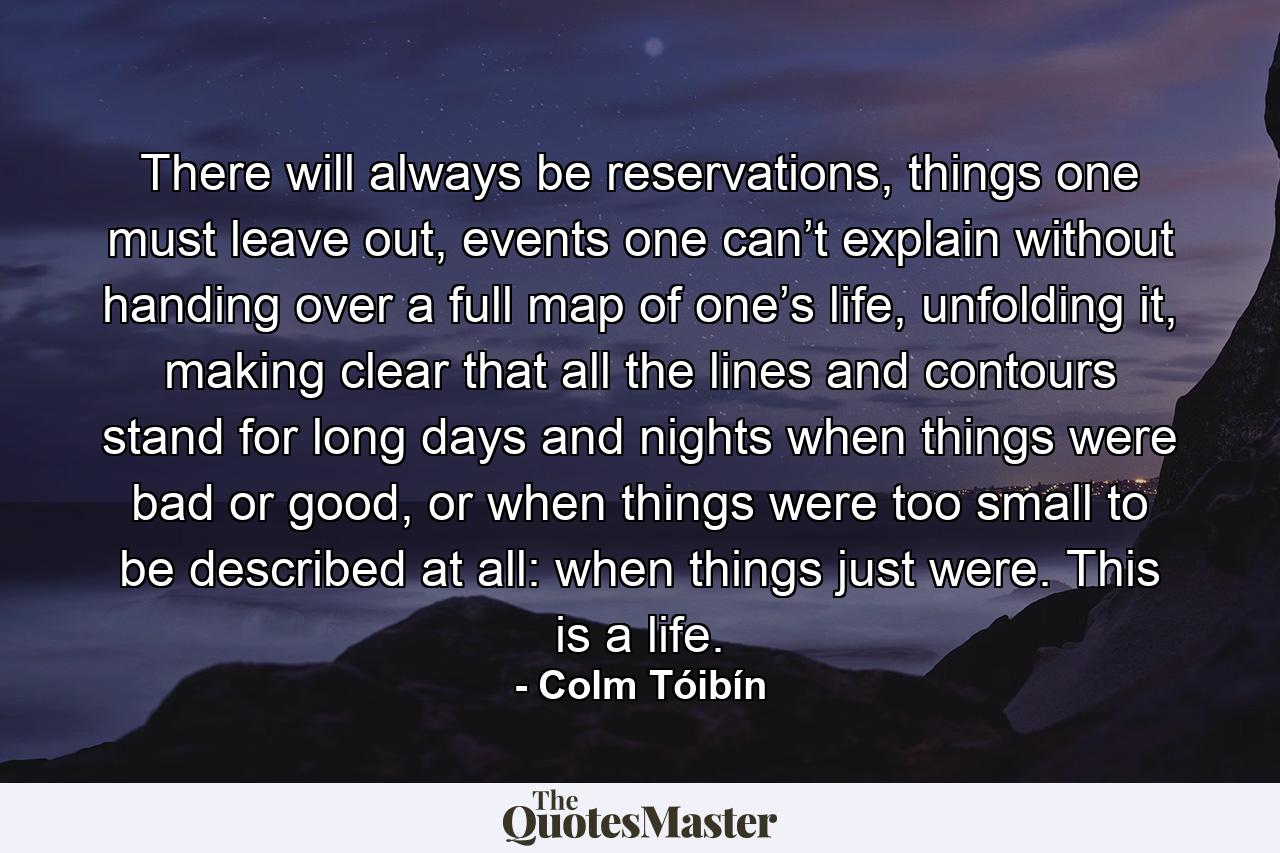 There will always be reservations, things one must leave out, events one can’t explain without handing over a full map of one’s life, unfolding it, making clear that all the lines and contours stand for long days and nights when things were bad or good, or when things were too small to be described at all: when things just were. This is a life. - Quote by Colm Tóibín